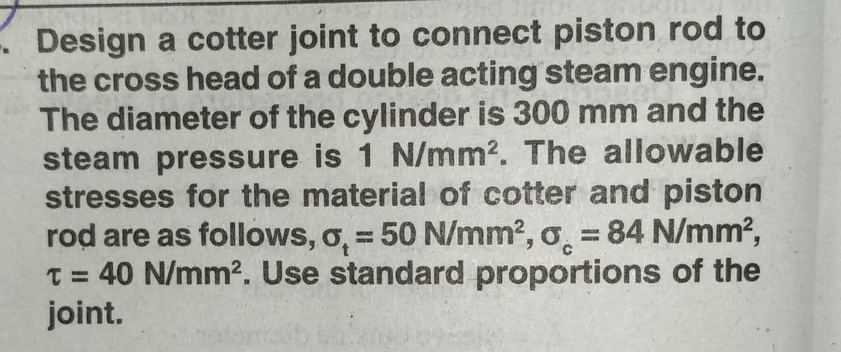 Design a cotter joint to connect piston rod to
the cross head of a double acting steam engine.
The diameter of the cylinder is 300 mm and the
steam pressure is 1 N/mm². The allowable
stresses for the material of cotter and piston
rod are as follows, o, = 50 N/mm², o = 84 N/mm²,
t = 40 N/mm². Use standard proportions of the
joint.