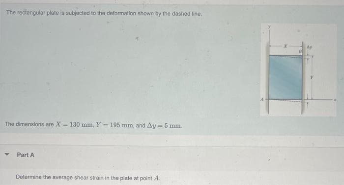 The rectangular plate is subjected to the deformation shown by the dashed line.
The dimensions are X = 130 mm, Y = 195 mm, and Ay = 5 mm.
V
Part A
Determine the average shear strain in the plate at point A.