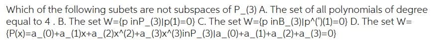 Which of the following subets are not subspaces of P_(3) A. The set of all polynomials of degree
equal to 4. B. The set W={p inP_(3)|p(1)=0} C. The set W={p inB_(3)lp^(')(1)=0} D. The set W=
{P(x)=a_(0)+a_(1)x+a_(2)x^(2)+a_(3)x^(3)inP_(3)la_(0)+a_(1)+a_(2)+a_(3)=0}