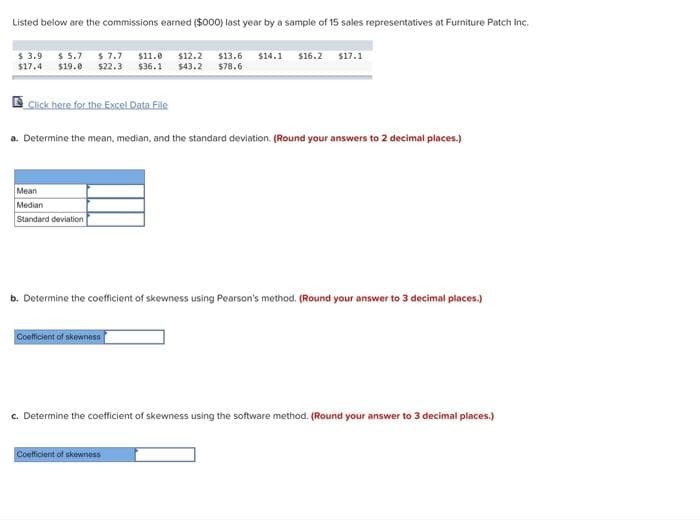Listed below are the commissions earned ($000) last year by a sample of 15 sales representatives at Furniture Patch Inc.
$ 3.9 $ 5.7 $ 7.7 $11.0 $12.2 $13.6 $14.1 $16.2 $17.1
$17.4 $19.0 $22.3 $36.1 $43.2 $78.6
Click here for the Excel Data File
a. Determine the mean, median, and the standard deviation. (Round your answers to 2 decimal places.)
Mean
Median
Standard deviation
b. Determine the coefficient of skewness using Pearson's method. (Round your answer to 3 decimal places.)
Coefficient of skewness
c. Determine the coefficient of skewness using the software method. (Round your answer to 3 decimal places.)
Coefficient of skewness