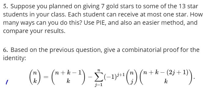 5. Suppose you planned on giving 7 gold stars to some of the 13 star
students in your class. Each student can receive at most one star. How
many ways can you do this? Use PIE, and also an easier method, and
compare your results.
6. Based on the previous question, give a combinatorial proof for the
identity:
1
n+k-1
(3) - (" + k-¹)-(-¹³¹(") ("+ * - (² + ¹).
-2+1+1
=
1)).
k
k
j=1
n