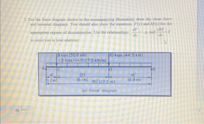 2. For the force diagram shown in the accompanying illustration, draw the shear force
and moment diagrams. You should also show the equations V(x) and M(x) for the
dV
appropriate regions of discontinuities. Use the relationships:
dM
P, and =V
dx
dx
to assist you in your analyses.
Print
D
24
18 kips (35.6 kN)
1.2 kips/lin f1 (17.5 kN/m)
(1.2 m)
IO kips (44.5 kN)
20'
(6.1 m) 40' (12.2 m)
(a) Force diagram
16
(4.9 m)
B
00