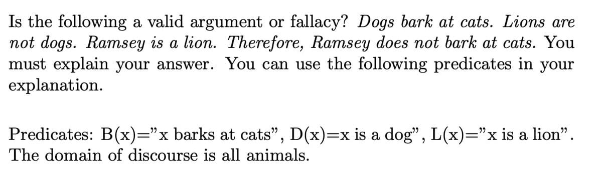 Is the following a valid argument or fallacy? Dogs bark at cats. Lions are
not dogs. Ramsey is a lion. Therefore, Ramsey does not bark at cats. You
must explain your answer. You can use the following predicates in your
explanation.
Predicates: B(x)=”x barks at cats", D(x)=x is a dog", L(x)=”x is a lion”.
The domain of discourse is all animals.