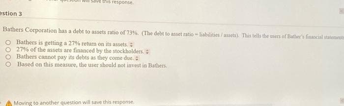 estion 3
will save this response.
Bathers Corporation has a debt to assets ratio of 73%. (The debt to asset ratio- liabilities/assets). This tells the users of Bather's financial statements
O Bathers is getting a 27% return on its assets.
27% of the assets are financed by the stockholders.
Bathers cannot pay its debts as they come due.
Based on this measure, the user should not invest in Bathers.
A Moving to another question will save this response.