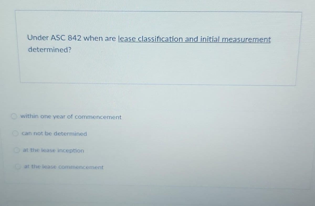 Under ASC 842 when are lease classification and initial measurement
determined?
within one year of commencement
can not be determined
at the lease inception
at the lease commencement