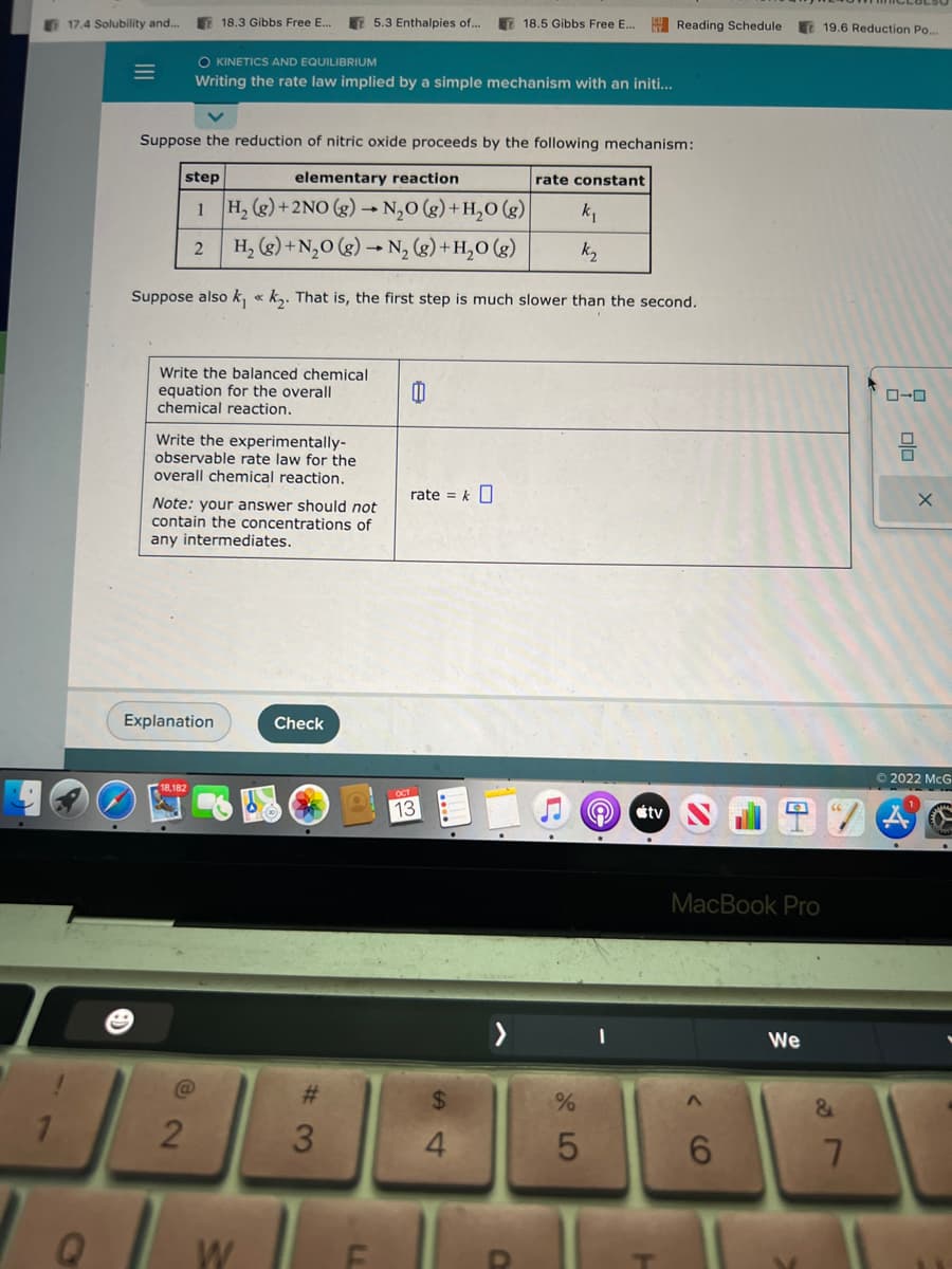 1
17.4 Solubility and...
Q
=
18.3 Gibbs Free E...
Write the balanced chemical
equation for the overall
chemical reaction.
O KINETICS AND EQUILIBRIUM
Writing the rate law implied by a simple mechanism with an initi...
Suppose the reduction of nitric oxide proceeds by the following mechanism:
step
elementary reaction
1
H₂(g) + 2NO (g) → N₂O(g) + H₂O(g)
k₁
2
H₂(g) + N₂O(g) → N₂(g) + H₂O(g)
k₂
Suppose also k₁k₂. That is, the first step is much slower than the second.
Write the experimentally-
observable rate law for the
overall chemical reaction.
Explanation
Note: your answer should not
contain the concentrations of
any intermediates.
@
2
W
5.3 Enthalpies of...
Check
#3
LL
0
rate = k
13
18.5 Gibbs Free E... Reading Schedule
$
4
O
rate constant
%
5
e
tv
MacBook Pro
^
6
We
V
19.6 Reduction Po....
&
7
0-0
ola
X
Ⓒ2022 McG