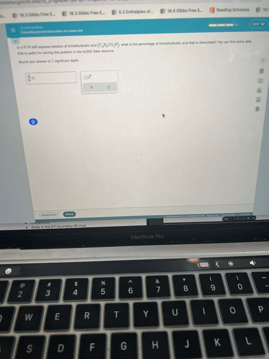 mjateksogi/k/isl.exe/
2
18.3 Gibbs Free E... 18.3 Gibbs Free E...
2
in a 0.18 mM aqueous solution of trimethylacetic acid (C,H,CO,H), what is the percentage of trimethylacetic acid that is dissociated? You can find some data
that is useful for solving this problem in the ALEKS Data resource.
Round your answer to 2 significant digits.
Explanation
W
Cretaceous
Ends in the KT boundary 66 mya
#
3
Check
E
S D
$
4
x
R
F
%
5
5.3 Enthalpies of....
3
T
G
MacBook Pro
^
6
Y
&
7
18.5 Gibbs Free E...
H
© 2023 McGraw H LLC. All Rights Reserved. Terms of Use | Privacy Center Accessibility
U
*
8
R
Reading Schedule
(
9
K
)
0
0
L
db
19/
P