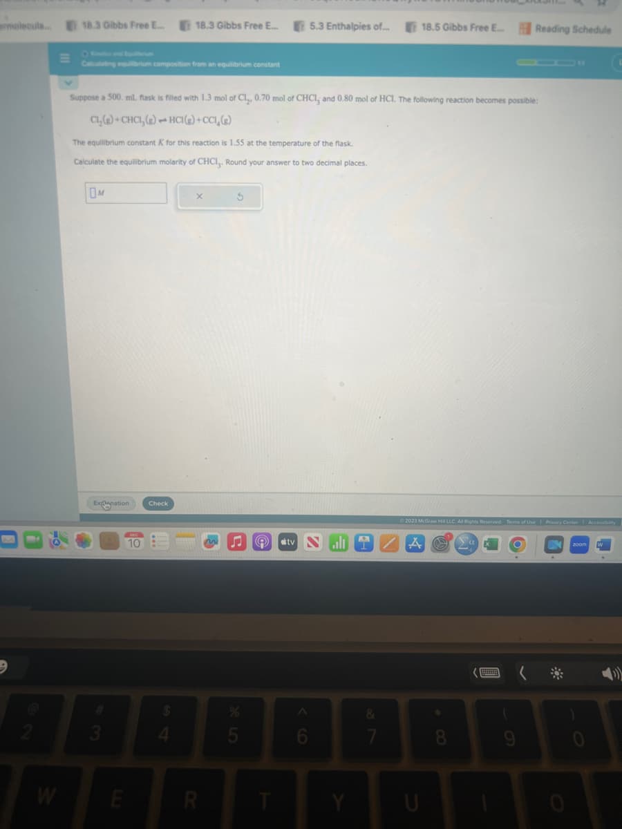 ermolecula...
9
W
18.3 Gibbs Free E...
Calculating equilibrium composition from an equilibrium constant
OM
Explanation
3
Suppose a 500. ml. flask is filled with 1.3 mol of Cl,, 0.70 mol of CHCI, and 0.80 mol of HCI. The following reaction becomes possible:
Cl₂(g) +CHCI, (g) - HCI(g) +CCI, (g)
The equilibrium constant K for this reaction is 1.55 at the temperature of the flask.
Calculate the equilibrium molarity of CHCI,. Round your answer to two decimal places.
E
10
18.3 Gibbs Free E...
Check
4
X
R
3
5
A stv
T
5.3 Enthalpies of...
^
6
Y
&
7
18.5 Gibbs Free E...
X
© 2023 McGraw Hill LLC. All Rights Reserved. Terms of Use | Privacy Center | Accessibility
U
8
Reading Schedule
Ya
9
*