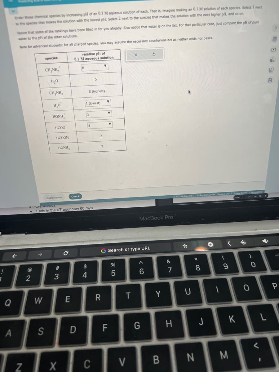 !
1
Q
Order these chemical species by increasing pH of an 0.1 M aqueous solution of each. That is, imagine making an 0.1 M solution of each species. Select I next
to the species that makes the solution with the lowest pH. Select 2 next to the species that makes the solution with the next higher pH, and so on.
←
A
Notice that some of the rankings have been filled in for you already. Also notice that water is on the list. For that particular case, just compare the pH of pure
water to the pH of the other solutions.
Note for advanced students: for all charged species, you may assume the necessary counterions act as neither acids nor bases.
@
2
W
species
S
CH,NH,
H₂O
CHÍNH,
H₂O*
HONH,
HCOO
121
Z
HCOOH
HÀNH,
Explanation
#3
X
Cretaceous
Ends in the KT boundary 66 mya
с
relative pH of
0.1 M aqueous solution
6
E
Check
D
1 (lowest)
3
$
8 (highest)
4
4
5
C
2
7
▼
R
▼
▼
Y
F
G Search or type URL
45
%
T
X
V
MacBook Pro
^
$
G
Y
B
&
7
H
© 2023 McGraw H LLC. All Rights Reserved. Terms of Use | Privacy Center
U
# 00
*
8
N
J
+
1
(
9
K
M
)
0
0
V
7
L
?
do
P
