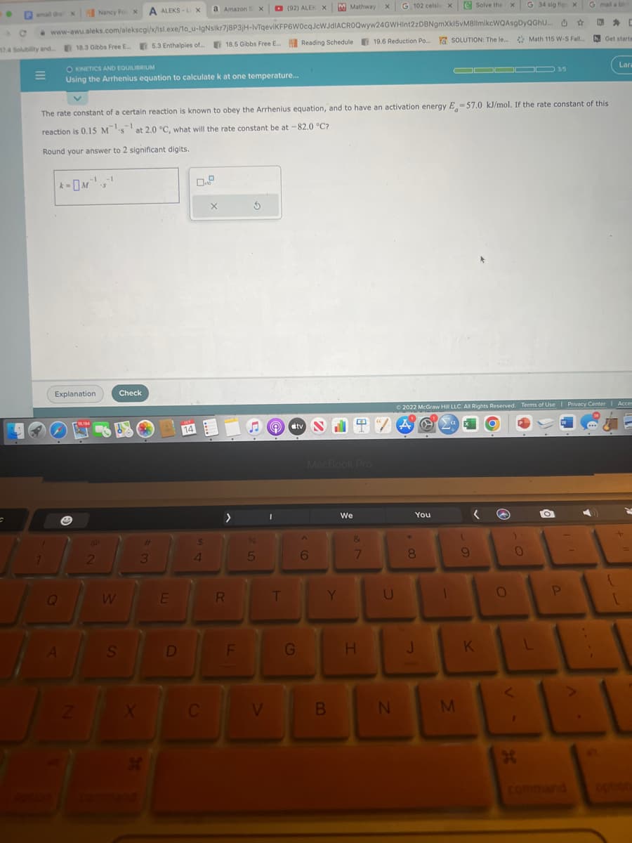 ●
email da X
C
M
k=
Q
A
Explanation
Nancy Fol X
C www-awu.aleks.com/alekscgi/x/isl.exe/1o_u-IgNslkr7j8P3jH-IvTqeviKFP6W0cqJcWJdIACROQwyw24GWHInt2zDBNgmXkl5vM8IlmikcWQAsgDyQGhu...
74 Solubility and.... 18.3 Gibbs Free E...
Z
-1 -1
·S
OKINETICS AND EQUILIBRIUM
Using the Arrhenius equation to calculate k at one temperature...
@
2
W
S
A ALEKS-LX
Check
X
The rate constant of a certain reaction is known to obey the Arrhenius equation, and to have an activation energy E-57.0 kJ/mol. If the rate constant of this
reaction is 0.15 Msat 2.0 °C, what will the rate constant be at -82.0 °C?
Round your answer to 2 significant digits.
5.3 Enthalpies of...
H
3
#
E
D
a Amazon S X
$
4
C
X
>
R
18.5 Gibbs Free E... Reading Schedule 19.6 Reduction Po...
F
(92) ALEK X
S
%
5
V
T
M Mathway
G
#tv N
SIT
^
MacBook Pro
6
Y
B
4
We
X
&
7
H
G 102 celsiu X
U
☆
19.6 Reduction Po.... Y SOLUTION: The le... Math 115 W-S Fall...
U
N
+00
You
J
Solve the x G 34 sig
Ⓒ2022 McGraw Hill LLC. All Rights Reserved. Terms of Use | Privacy Center | Acces
0
A
1
J▬▬▬ 3/5
M
(
9
K
O
)
fig x
0
<
1
H
L
h. Get starte
P
.
Lara
[