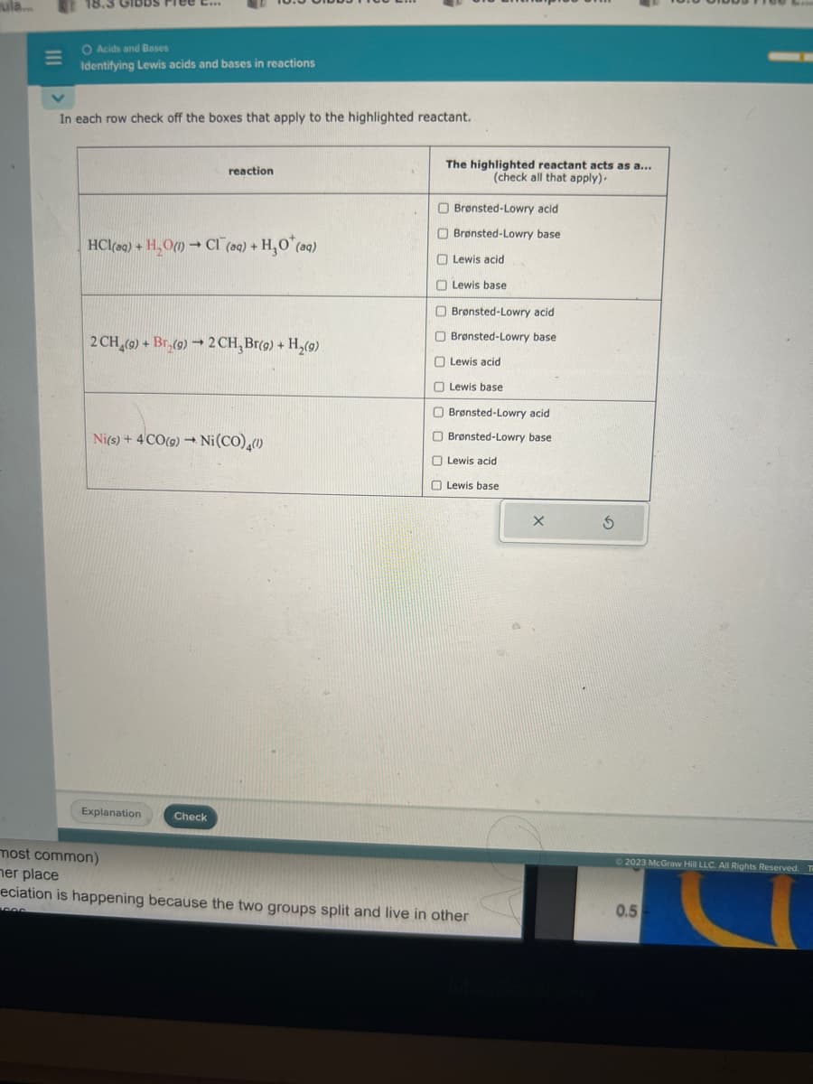 ula.
M
18.3
O Acids and Bases
Identifying Lewis acids and bases in reactions
In each row check off the boxes that apply to the highlighted reactant.
HCl(aq) + H₂O(1)→ CI (aq) + H₂O*(aq)
2 CH (9) + Br (9)→ 2CH₂ Br(9) + H₂(9)
reaction
Ni(s) + 4CO(g) → Ni(CO)(1)
Explanation
most common)
her place
Check
The highlighted reactant acts as a...
(check all that apply).
Brønsted-Lowry acid
Brønsted-Lowry base
Lewis acid
Lewis base
Brønsted-Lowry acid
Brønsted-Lowry base
Lewis acid
Lewis base
O Brønsted-Lowry acid
O Brønsted-Lowry base
Lewis acid
Lewis base
eciation is happening because the two groups split and live in other
000
X
S
© 2023 McGraw Hill LLC. All Rights Reserved.
0.5
TO