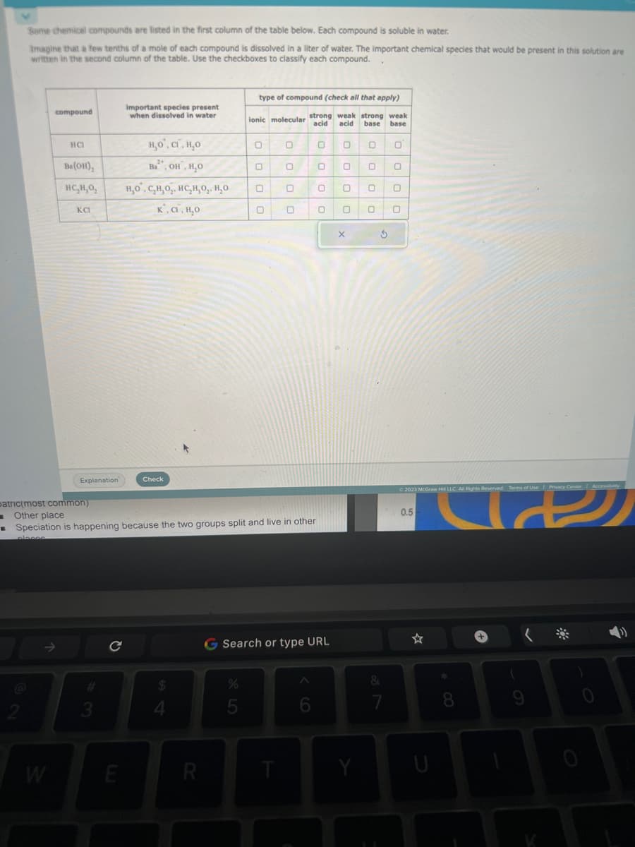 Some chemical compounds are listed in the first column of the table below. Each compound is soluble in water.
Imagine that a few tenths of a mole of each compound is dissolved in a liter of water. The important chemical species that would be present in this solution are
written in the second column of the table. Use the checkboxes to classify each compound.
compound
HCI
W
Ba (OH),
HC,H,O,
KCI
Explanation
patric(most common)
1 Other place
.
с
important species present
when dissolved in water
E
н,о, ст. н.о
Ba, OH, H₂O
но, с.н,о.. нс.н, о,, H,о
K, CI, H₂O
Check
$
4
R
type of compound (check all that apply)
ionic molecular strong weak strong weak
acid
acid base base
Speciation is happening because the two groups split and live in other
places
0
%
5
0
0
0
0
0
T
0
0
0
G Search or type URL
0
0
0
0
X
Y
0
0 0
0
S
&
0
© 2023 McGraw Hill LLC. All Rights Reserved. Terms of Use | Privacy Center Access
0.5
U
* 00
8
9