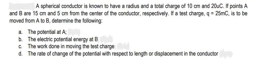 A spherical conductor is known to have a radius and a total charge of 10 cm and 20uC. If points A
and B are 15 cm and 5 cm from the center of the conductor, respectively. If a test charge, q = 25mC, is to be
moved from A to B, determine the following:
a. The potential at A;
b. The electric potential energy at B
c. The work done in moving the test charge
d. The rate of change of the potential with respect to length or displacement in the conductor
