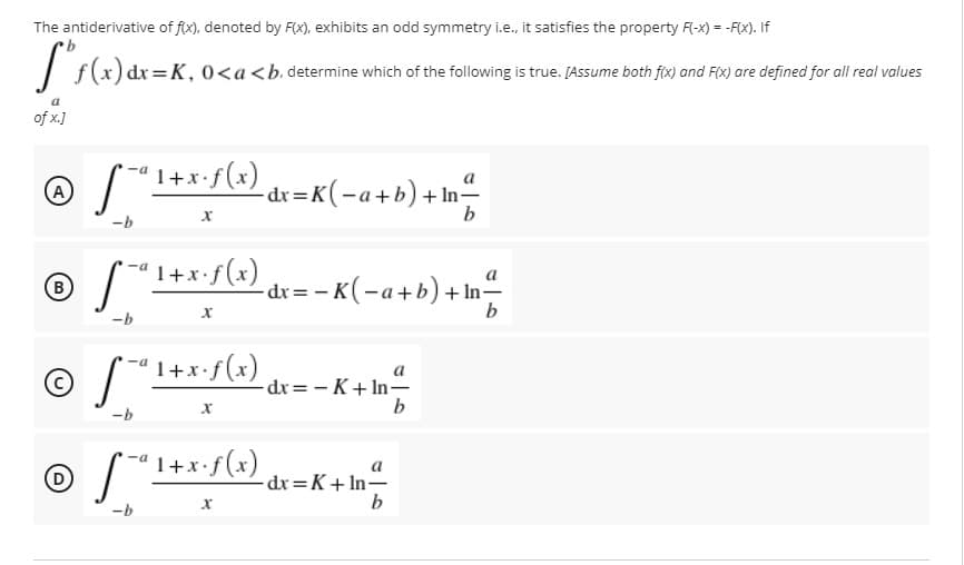 The antiderivative of fx), denoted by F(x), exhibits an odd symmetry i.e., it satisfies the property F(-x) = -F(x). If
I s(x) dx=K, 0<a<b.determine which of the following is true. [Assume both fix) and FIX) are defined for all real values
of x.]
'1+x•f(x)
a
A
- dr =K(-a+b)+In
b
-b
1+x-f(4) dc= -K(-a+b) + \n
a
(B
-dx = - K(-a+b) + In-
-b
'1+x•f(x)
a
dx= - K+ In-
b
-b
© S *I+x:f(a)
a
-dr=K+ In-
b
-b
