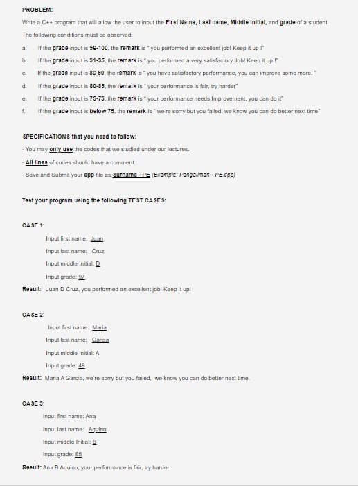 PROBLEM:
Write a C++ program that will allow the user to input the First Name, Last name, Middle Initial, and grade af a student.
The fallowing conditions must be abserved:
If the grade input is 96-100, the remark is " you performed an excellent job! Keep it up !"
a.
b.
If the grade input is 91-95, the remark is " you performed a very satisfactory Job! Keep it up !"
If the grade input is 86-90, the remark is " you have satisfactory performance, you can imprave some mare.
C.
d.
If the grade input is 80-85, the remark is "your performance is fair, try harder"
If the grade input is 75-79, the remark is " your performance needs Improvement, yau can da it
f.
If the grade input is below 75. the remark is " we're sorry but yau failed, we know yau can do better next time"
SPECIFICATIONS that you need to follow:
- You may only use the codes that we studied under our lectures.
All Ilnea of codes should have a comment.
- Save and Submit yaur cpp file as Surname - PE (Example: Pangaliman - PE.cpp)
Test your program ueing the following TEST CA SES:
CA SE 1:
Input first name: Juan
Input last name: Cruz
Input middle Initial: D
Input grade: 97
Result: Juan D Cruz, you performed an excellent job! Keep it up!
CA SE 2:
Input first name: Maria
Input last name: Garcia
Input middle Initial: A
Input grade: 49
Result: Maria A Garcia, we're sorry but you failed, we know you can do better next time.
CA SE 3:
Input first name: Ana
Input last name: Aguino
Input middle Initial: B
Input grade: 85
Result: Ana B Aquino, your perfarmance is fair, try harder.
