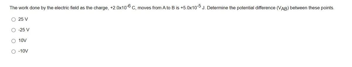 The work done by the electric field as the charge, +2.0x10 C, moves from A to B is +5.0x10 J. Determine the potential difference (VAB) between these points.
O 25 V
O -25 V
10V
O -10V
