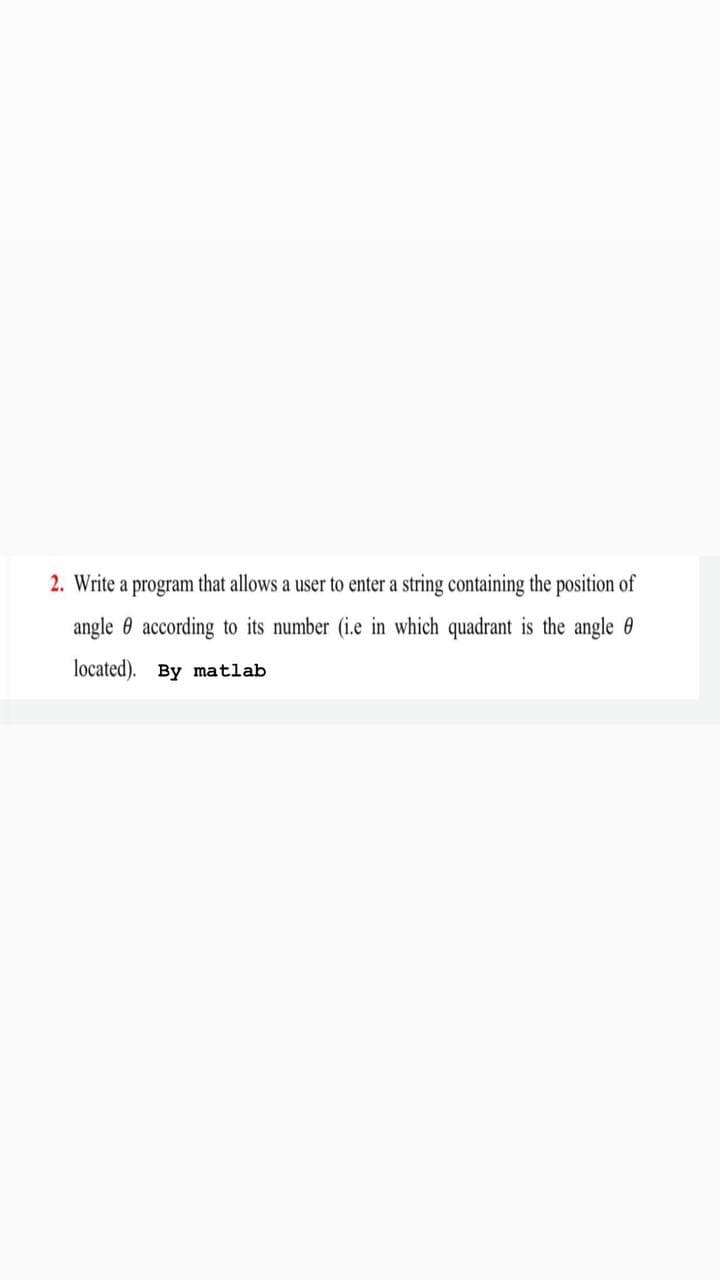 2. Write a program that allows a user to enter a string containing the position of
angle 0 according to its number (i.e in which quadrant is the angle 0
located). By matlab
