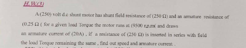 H.W(3)
A (250) volt d.c shunt motor has shunt field resistance of (250 2) and an armature resistance of
(0.25 2 ( for a given load Torque the motor runs at (9500 r.p.m( and draws
an armature current of (20A), if a resistance of (250 ) is inserted in series with field
the load Torque remaining the same, find out speed and armature current.
