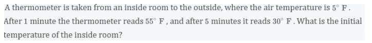 A thermometer is taken from an inside room to the outside, where the air temperature is 5° F.
After 1 minute the thermometer reads 55° F, and after 5 minutes it reads 30° F. What is the initial
temperature of the inside room?
