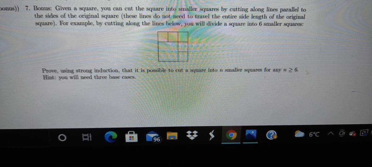 ponus)) 7. Bonus: Given a square, you can cut the square into smaller squares by cutting along lines parallel to
the sides of the original square (these lines do not need to travel the entire side length of the original
square). For example, by cutting along the lines below. you will divide a square into 6 smaller squares:
Prove, using strong induction, that it is possible to cut a square into n smaller squares for anyn2 6.
Hint: you will need three base cases.
6°C ^ į
96
