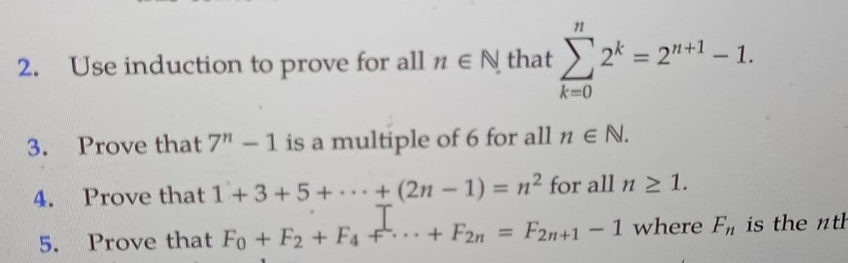 %3D
2.
Use induction to prove for all n e N that ) 2k = 2"+1 – 1.
k=0
3.
Prove that 7n -1 is a multiple of 6 for all n e N.
4.
Prove that 1+3+5++ (2n – 1) = n² for all n 2 1.
...
F2n+1 -1 where F, is the nth
%3D
5.
Prove that Fo+ F2 + F4 + F2n
