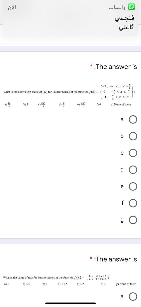 واتساب
فنجسي
گالتلي
;The answer is
-1,-n S xS-
What is the coefficient value of (a,) for Fourier Series of the function f(x) =
0, -< xs
1, < x s n
a) n
b) 3
c)
d) 2
e)
f) 0
g) None of them
a
b
C
d.
e
g
;The answer is
What is the value of (a) for Fourier Series of the function f(x) = {: sxs0 ?
. 0<xS R:
a) 1
b) 2/5
c) 2
d) 1/2
e) 7/2
f) 3
g) None of them
a
