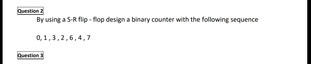 Question
By using a S-R flip - flop design a binary counter with the following sequence
0, 1,3,2,6, 4,7
Question 3
