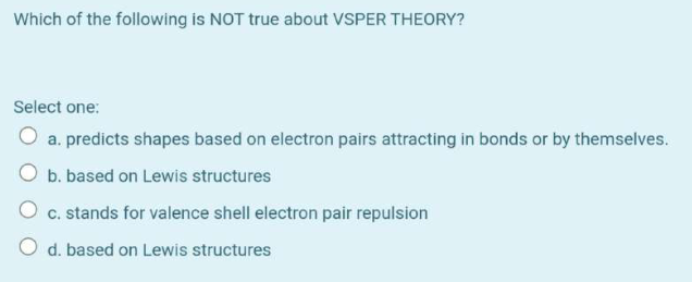 Which of the following is NOT true about VSPER THEORY?
Select one:
a. predicts shapes based on electron pairs attracting in bonds or by themselves.
b. based on Lewis structures
c. stands for valence shell electron pair repulsion
O d. based on Lewis structures