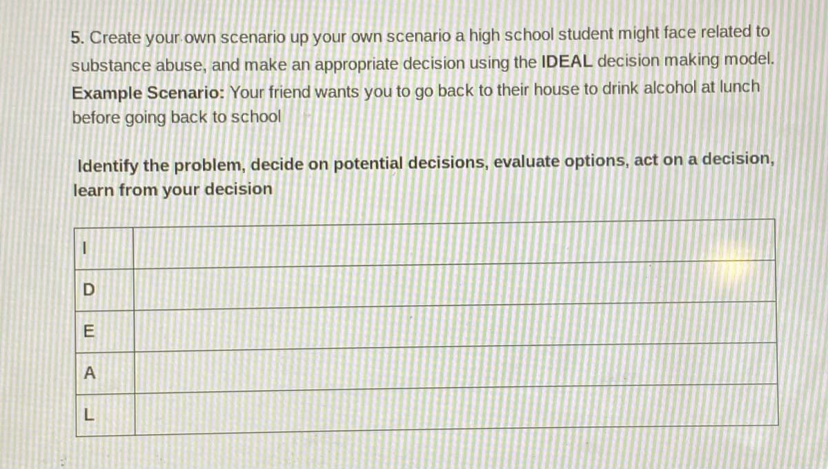 5. Create your own scenario up your own scenario a high school student might face related to
substance abuse, and make an appropriate decision using the IDEAL decision making model.
Example Scenario: Your friend wants you to go back to their house to drink alcohol at lunch
before going back to school
Identify the problem, decide on potential decisions, evaluate options, act on a decision,
learn from your decision
E
