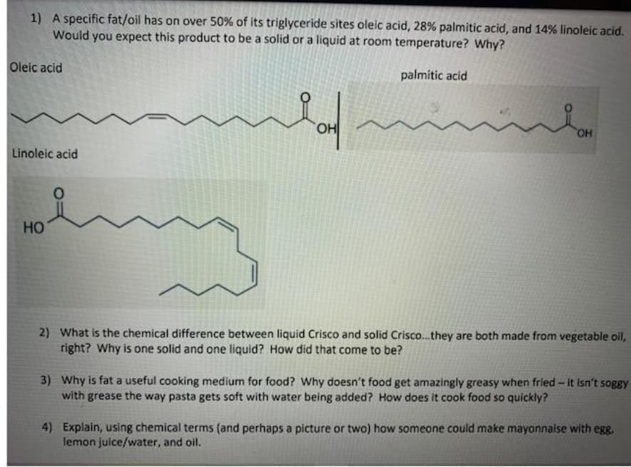 1) A specific fat/oil has on over 50% of its triglyceride sites oleic acid, 28% palmitic acid, and 14% linoleic acid.
Would you expect this product to be a solid or a liquid at room temperature? Why?
Oleic acid
palmitic acid
HO.
Linoleic acid
HO
2) What is the chemical difference between liquid Crisco and solid Crisco.they are both made from vegetable oil,
right? Why is one solid and one liquid? How did that come to be?
3) Why is fat a useful cooking medium for food? Why doesn't food get amazingly greasy when fried - it isn't soggy
with grease the way pasta gets soft with water being added? How does it cook food so quickly?
4) Explain, using chemical terms (and perhaps a picture or two) how someone could make mayonnaise with egg.
lemon juice/water, and oil.
