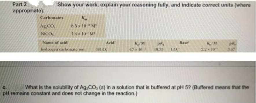 Part 2
Show your work, explain your reasoning fully, and indicate correct units (where
appropriate).
Carbonates
K
Ag.CO,
8.5 x 10 M
NICO,
14x 10 M
Name of acid
Acid
Base
K/M
4.7x 10
pk
CO
K/M
2.2 10
hydrogen carbonate ion
HCO
10.33
3.67
What is the solubility of Ag.CO, (s) in a solution that is buffered at pH 5? (Buffered means that the
pH remains constant and does not change in the reaction.)
