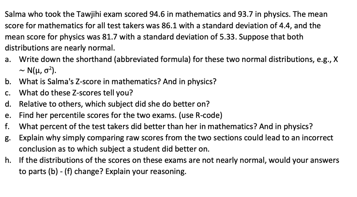 Salma who took the Tawjihi exam scored 94.6 in mathematics and 93.7 in physics. The mean
score for mathematics for all test takers was 86.1 with a standard deviation of 4.4, and the
mean score for physics was 81.7 with a standard deviation of 5.33. Suppose that both
distributions are nearly normal.
Write down the shorthand (abbreviated formula) for these two normal distributions, e.g., X
- N(H, o?).
а.
b. What is Salma's Z-score in mathematics? And in physics?
What do these Z-scores tell you?
С.
d. Relative to others, which subject did she do better on?
e. Find her percentile scores for the two exams. (use R-code)
f.
What percent of the test takers did better than her in mathematics? And in physics?
g. Explain why simply comparing raw scores from the two sections could lead to an incorrect
conclusion as to which subject a student did better on.
h. If the distributions of the scores on these exams are not nearly normal, would your answers
to parts (b) - (f) change? Explain your reasoning.
