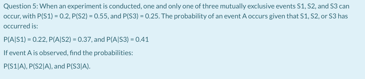 Question 5: When an experiment is conducted, one and only one of three mutually exclusive events S1, S2, and S3 can
occur, with P(S1) = 0.2, P(S2) = 0.55, and P(S3) = 0.25. The probability of an event A occurs given that S1, S2, or S3 has
Occurred is:
P(A|S1) = 0.22, P(A|S2) = 0.37, and P(A|S3) = 0.41
If event A is observed, find the probabilities:
P(S1|A), P(S2|A), and P(S3|A).
