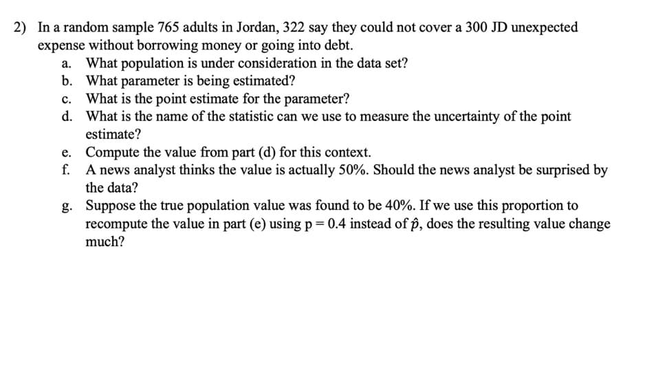 2) In a random sample 765 adults in Jordan, 322 say they could not cover a 300 JD unexpected
expense without borrowing money or going into debt.
a. What population is under consideration in the data set?
b. What parameter is being estimated?
c. What is the point estimate for the parameter?
d. What is the name of the statistic can we use to measure the uncertainty of the point
estimate?
e. Compute the value from part (d) for this context.
f. A news analyst thinks the value is actually 50%. Should the news analyst be surprised by
the data?
g. Suppose the true population value was found to be 40%. If we use this proportion to
recompute the value in part (e) using p = 0.4 instead of p, does the resulting value change
much?
