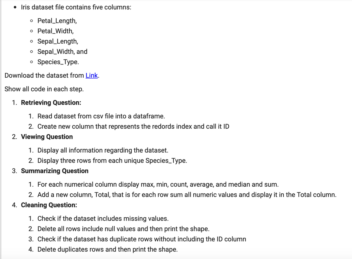 • Iris dataset file contains five columns:
o Petal_Length,
o Petal_Width,
o Sepal_Length,
o Sepal_Width, and
o Species_Type.
Download the dataset from Link.
Show all code in each step.
1. Retrieving Question:
1. Read dataset from csv file into a dataframe.
2. Create new column that represents the redords index and call it ID
2. Viewing Question
1. Display all information regarding the dataset.
2. Display three rows from each unique Species_Type.
3. Summarizing Question
1. For each numerical column display max, min, count, average, and median and sum.
2. Add a new column, Total, that is for each row sum all numeric values and display it in the Total column.
4. Cleaning Question:
1. Check if the dataset includes missing values.
2. Delete all rows include null values and then print the shape.
3. Check if the dataset has duplicate rows without including the ID column
4. Delete duplicates rows and then print the shape.
