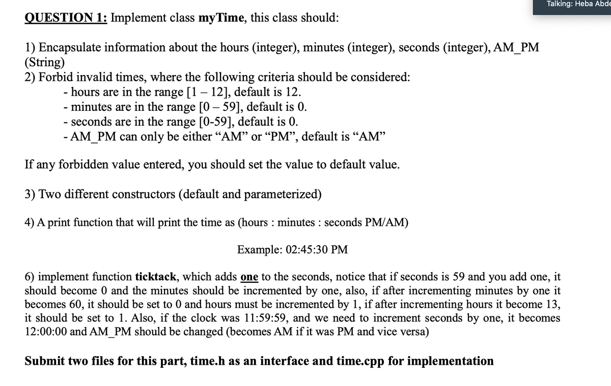 Talking: Heba Abde
QUESTION 1: Implement class myTime, this class should:
1) Encapsulate information about the hours (integer), minutes (integer), seconds (integer), AM PM
(String)
2) Forbid invalid times, where the following criteria should be considered:
- hours are in the range [1 – 12], default is 12.
- minutes are in the range [0 – 59], default is 0.
- seconds are in the range [0-59], default is 0.
- AM PM can only be either “AM" or "PM", default is "AM"
If any forbidden value entered, you should set the value to default value.
3) Two different constructors (default and parameterized)
4) A print function that will print the time as (hours : minutes : seconds PM/AM)
Example: 02:45:30 PM
6) implement function ticktack, which adds one to the seconds, notice that if seconds is 59 and you add one, it
should become 0 and the minutes should be incremented by one, also, if after incrementing minutes by one it
becomes 60, it should be set to 0 and hours must be incremented by 1, if after incrementing hours it become 13,
it should be set to 1. Also, if the clock was 11:59:59, and we need to increment seconds by one, it becomes
12:00:00 and AM_PM should be changed (becomes AM if it was PM and vice versa)
Submit two files for this part, time.h as an interface and time.cpp for implementation
