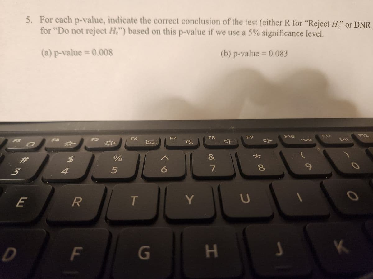 3
5. For each p-value, indicate the correct conclusion of the test (either R for "Reject H," or DNR
for "Do not reject H") based on this p-value if we use a 5% significance level.
(a) p-value = 0.008
(b) p-value = 0.083
O
#M
E
$
4
R
F
0+
%
5
F6
T
G
<
6
F7
Ø
Y
F8
&
7
H
F9
U
★
* 00
8
F10
S
9
F11
K
F12
0
0