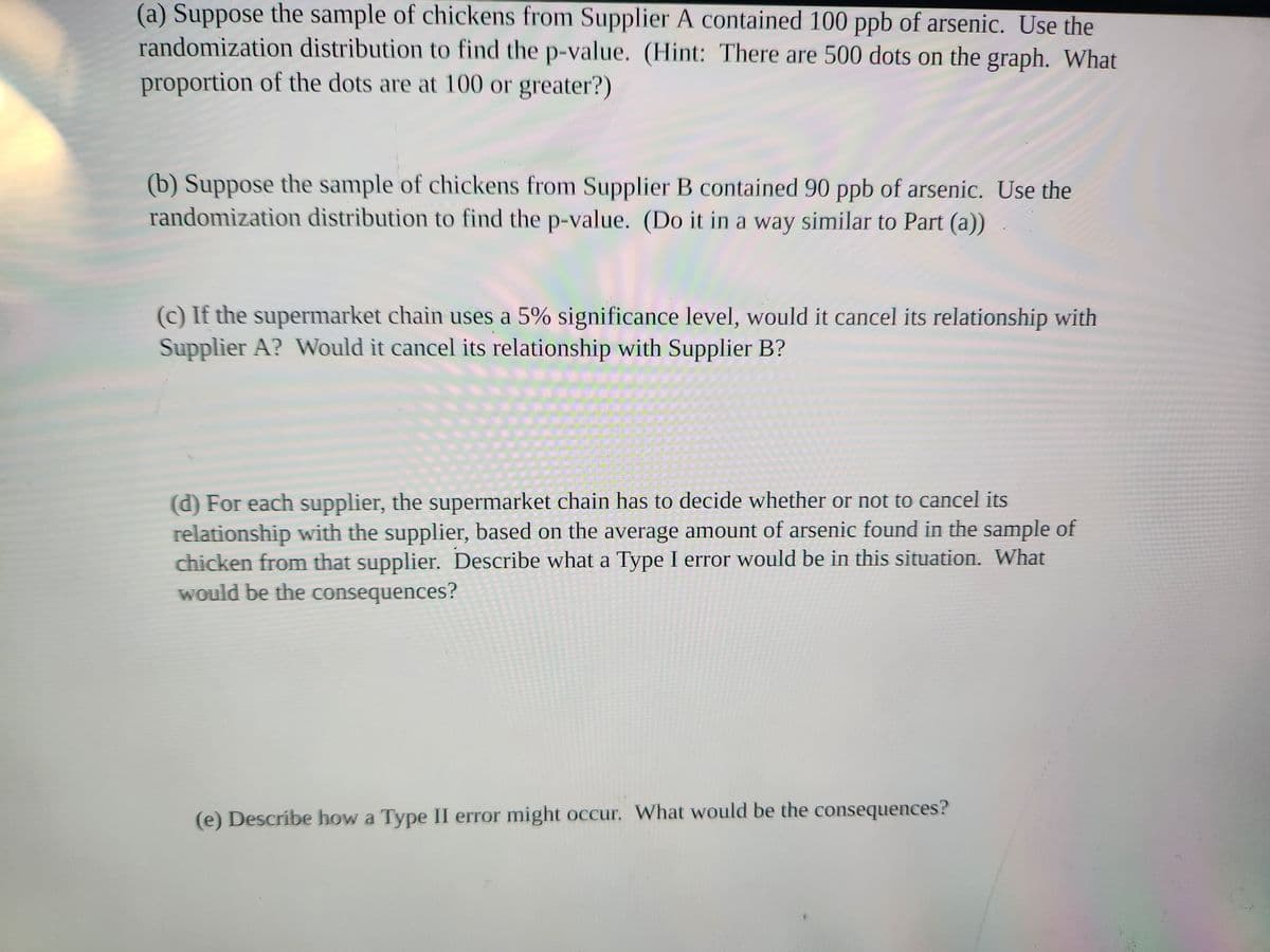 (a) Suppose the sample of chickens from Supplier A contained 100 ppb of arsenic. Use the
randomization distribution to find the p-value. (Hint: There are 500 dots on the graph. What
proportion of the dots are at 100 or greater?)
(b) Suppose the sample of chickens from Supplier B contained 90 ppb of arsenic. Use the
randomization distribution to find the p-value. (Do it in a way similar to Part (a))
(c) If the supermarket chain uses a 5% significance level, would it cancel its relationship with
Supplier A? Would it cancel its relationship with Supplier B?
(d) For each supplier, the supermarket chain has to decide whether or not to cancel its
relationship with the supplier, based on the average amount of arsenic found in the sample of
chicken from that supplier. Describe what a Type I error would be in this situation. What
would be the consequences?
(e) Describe how a Type II error might occur. What would be the consequences?