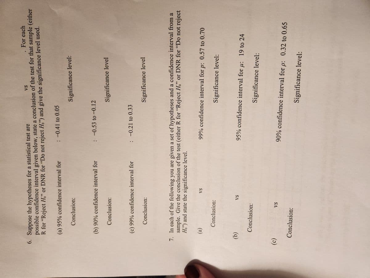 For each
VS
6. Suppose the hypotheses for a statistical test are
possible confidence interval given below, state a conclusion of the test for that sample (either
R for "Reject Ho" or DNR for "Do not reject H,") and give the significance level used.
(a) 95% confidence interval for
(b) 90% confidence interval for
(c)
Conclusion:
(c) 99% confidence interval for
(a)
(b)
Conclusion:
Conclusion:
Conclusion:
Conclusion:
7. In each of the following you are given a set of hypotheses and a confidence interval from a
sample. Give the conclusion of the test (either R for "Reject Ho" or DNR for "Do not reject
Ho") and state the significance level.
VS
Conclusion:
VS
: -0.41 to 0.05
VS
Significance level:
: -0.53 to -0.12
: -0.21 to 0.33
Significance level
Significance level
99% confidence interval for p: 0.57 to 0.70
Significance level:
95% confidence interval for u: 19 to 24
Significance level:
90% confidence interval for p: 0.32 to 0.65
Significance level: