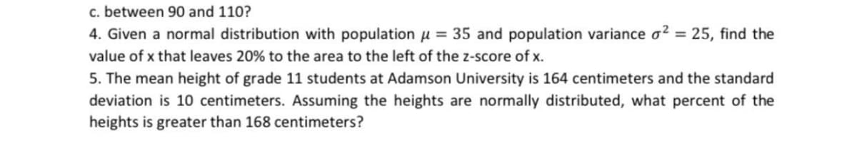 c. between 90 and 110?
4. Given a normal distribution with population u = 35 and population variance o? = 25, find the
value of x that leaves 20% to the area to the left of the z-score of x.
5. The mean height of grade 11 students at Adamson University is 164 centimeters and the standard
deviation is 10 centimeters. Assuming the heights are normally distributed, what percent of the
heights is greater than 168 centimeters?
