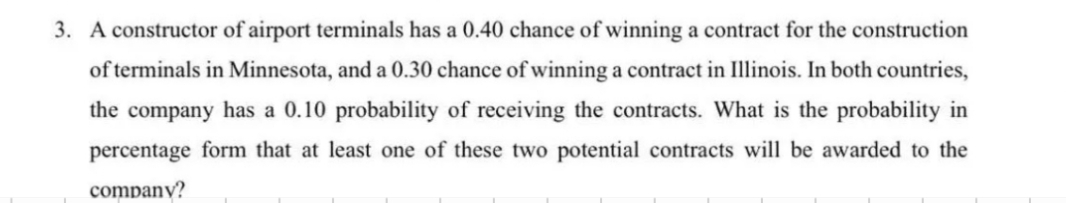 3. A constructor of airport terminals has a 0.40 chance of winning a contract for the construction
of terminals in Minnesota, and a 0.30 chance of winning a contract in Illinois. In both countries,
the company has a 0.10 probability of receiving the contracts. What is the probability in
percentage form that at least one of these two potential contracts will be awarded to the
company?
