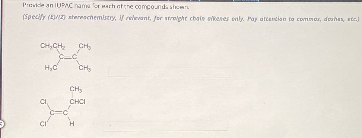 Provide an IUPAC name for each of the compounds shown.
(Specify (E)/(Z) stereochemistry, if relevant, for straight chain alkenes only. Pay attention to commas, dashes, etc.)
CH3CH2
H3C
CI
CH3
CH3
CH3
T
CHCI