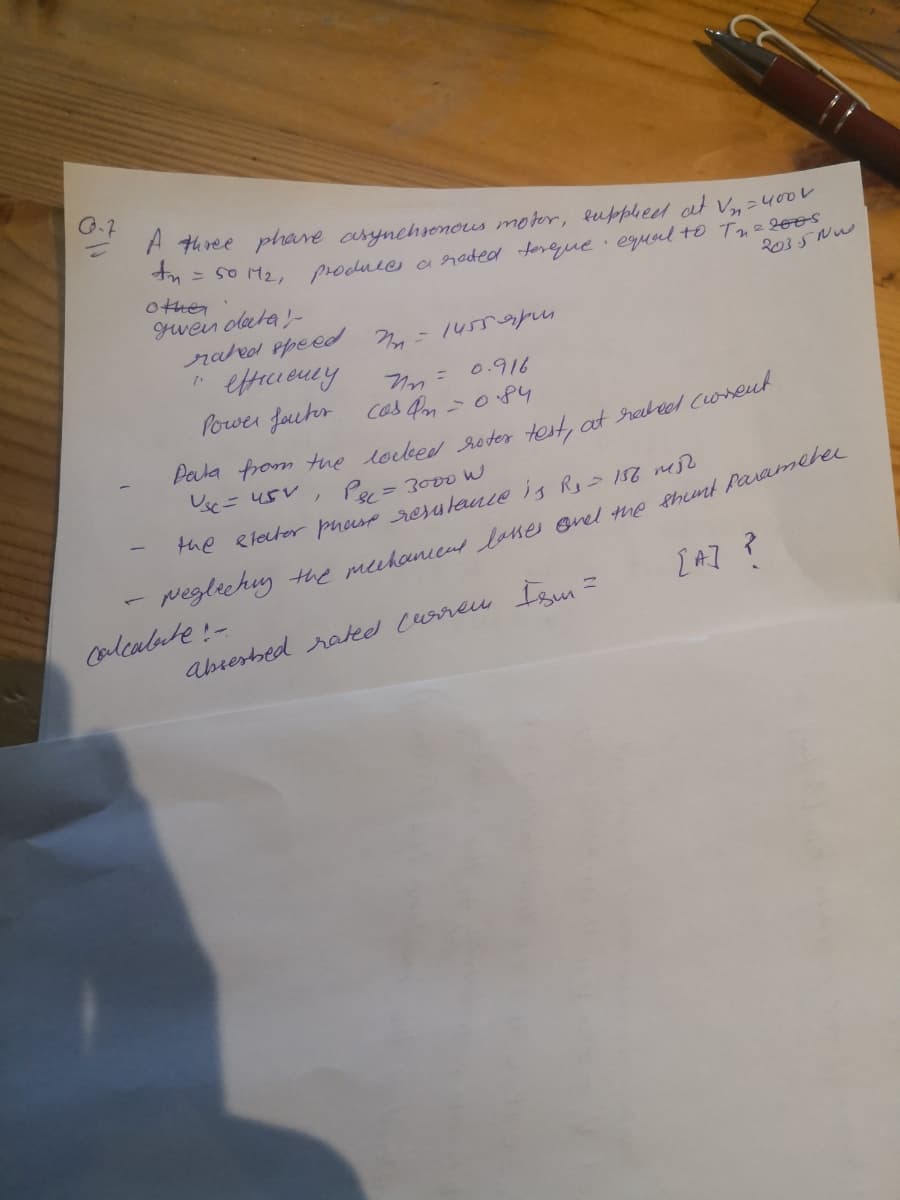 A three phare asynchsonous moter, buppheel at V,=400V
-so M2, Procuee a raded tereque equel to Tue l0os
other
gwein olata-
raleol epeed
2035 Nw
- 14559p,
0.916
Power foutr cos Pm =084
= 3000 W
the Rleter pnese resulance is R 156 m
peglechy the mehanien Jenes enel tmp thnt Paramerer
Calcalute!-
I AI ?
abresbed rateed Lureu fem
