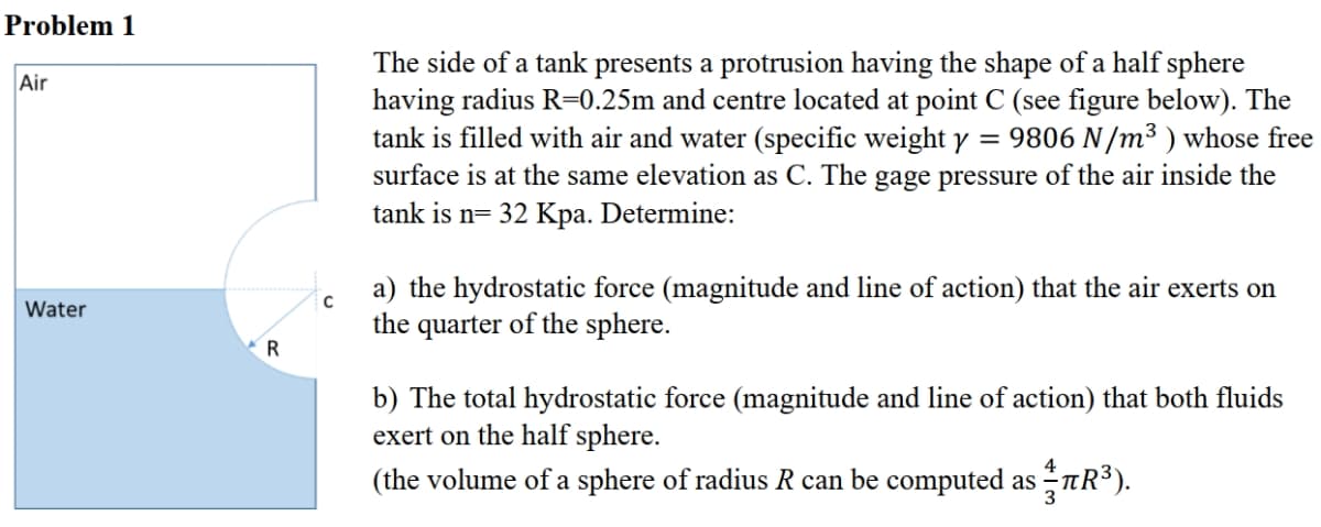 Problem 1
The side of a tank presents a protrusion having the shape of a half sphere
having radius R=0.25m and centre located at point C (see figure below). The
tank is filled with air and water (specific weight y = 9806 N/m3 ) whose free
surface is at the same elevation as C. The gage pressure of the air inside the
tank is n= 32 Kpa. Determine:
Air
a) the hydrostatic force (magnitude and line of action) that the air exerts on
the quarter of the sphere.
Water
R
b) The total hydrostatic force (magnitude and line of action) that both fluids
exert on the half sphere.
(the volume of a sphere of radius R can be computed as tR³).
