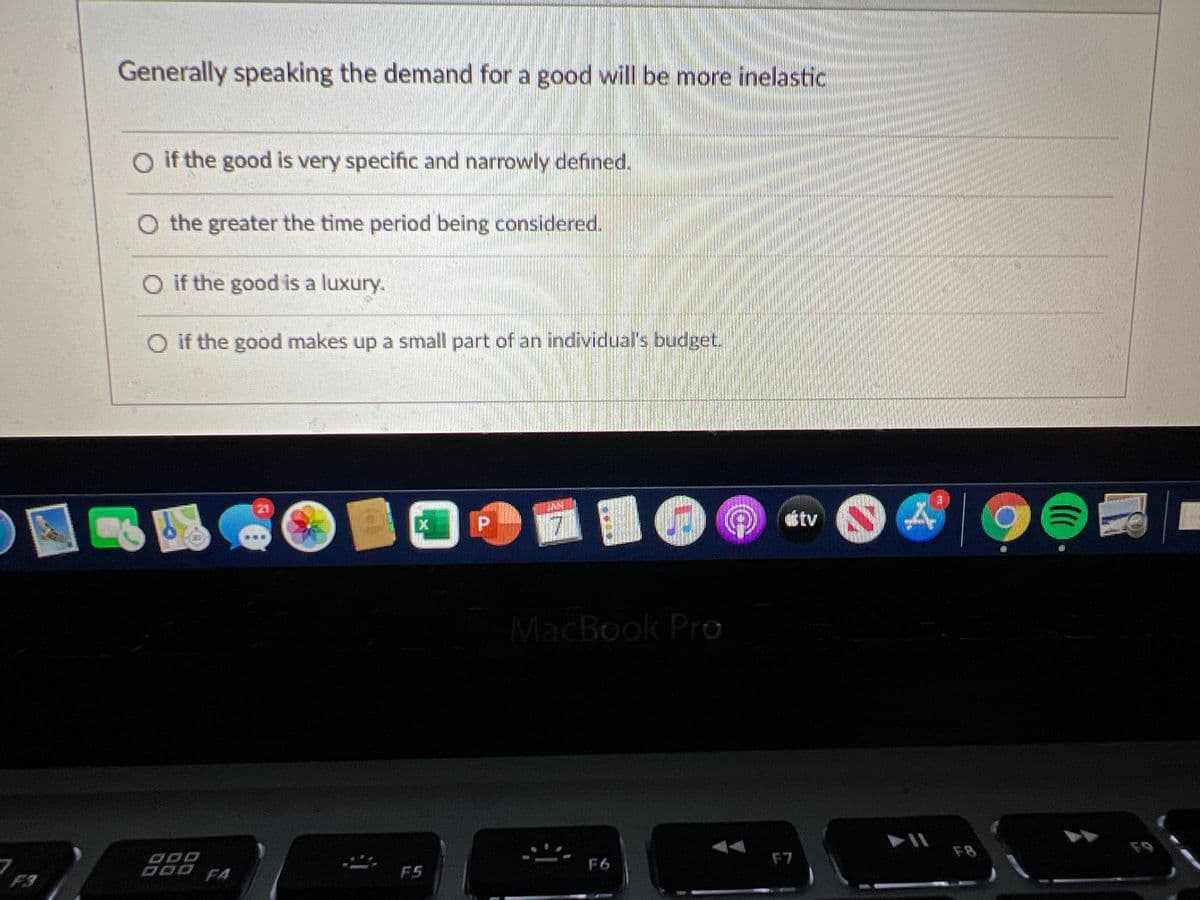 Generally speaking the demand for a good will be more inelastic
O if the good is very specific and narrowly defined.
O the greater the time period being considered.
O if the good is a luxury.
O if the good makes up a small part of an individual's budget.
21
ttv
MacBook Pro
F8
F9
F7
D00 F4
F6
F5
F3
