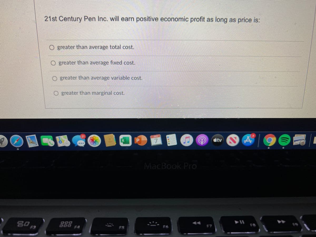 21st Century Pen Inc. will earn positive economic profit as long as price is:
O greater than average total cost.
O greater than average fixed cost.
O greater than average variable cost.
O greater than marginal cost.
121
tv
MacBook Pro
DOO
D00 F4
F8
DOO
F5
F6
F7
