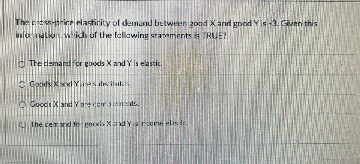 The cross-price elasticity of demand between good X and good Y is -3. Given this
information, which of the following statements is TRUE?
O The demand for goods X and Y is elastic.
O Goods X and Y are substitutes.
O Goods X and Y are complements.
O The demand for goods X and Y is income elastic.
