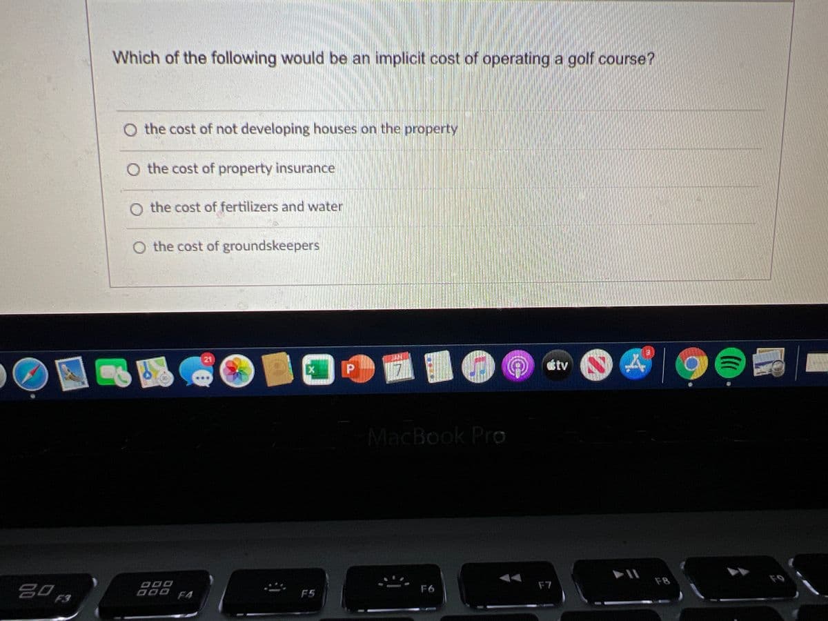 Which of the following would be an implicit cost of operating a golf course?
O the cost of not developing houses on the property
O the cost of property insurance
O the cost of fertilizers and water
O the cost of groundskeepers
21
tv
時
P.
MacBook Pro
F8
F9
F7
吕0
F3
F6
F4
F5
