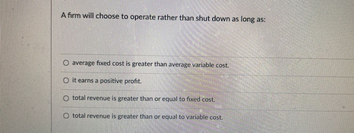 A firm will choose to operate rather than shut down as long as:
O average fixed cost is greater than average variable cost.
O it earns a positive profit.
O total revenue is greater than or equal to fixed cost.
O total revenue is greater than or equal to variable cost.
