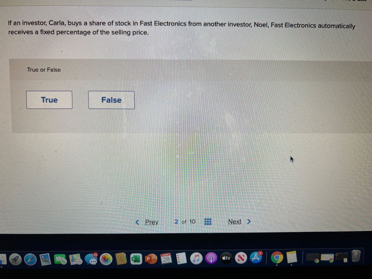 If an investor, Carla, buys a share of stock in Fast Electronics from another investor, Noel, Fast Electronics automatically
receives a fixed percentage of the selling price.
True or False
True
False
< Prev
2 of 10
Next >
23
dtv
28
三
